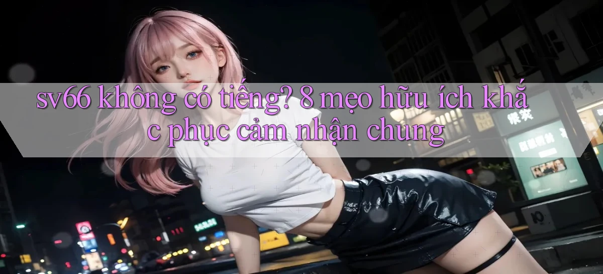 sv66 không có tiếng 8 mẹo hữu ích khắc phục cảm nhận chung