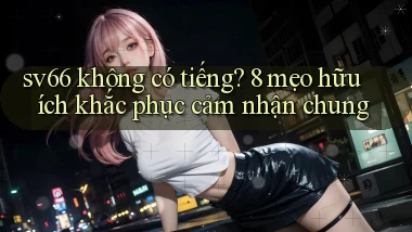 sv66 không có tiếng 8 mẹo hữu ích khắc phục cảm nhận chung