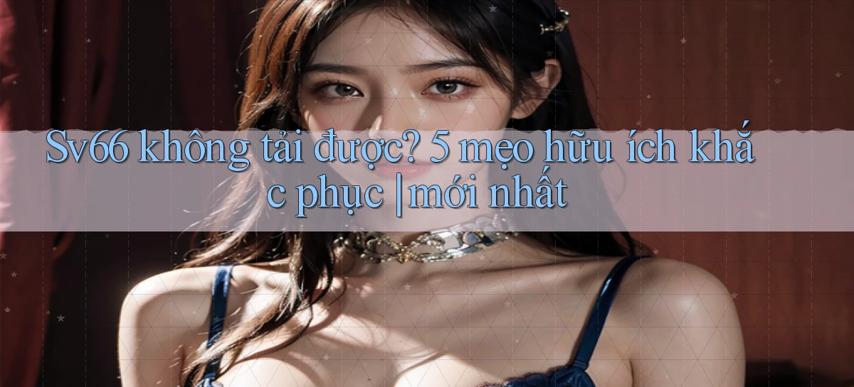 Sv66 không tải được 5 mẹo hữu ích khắc phục mới nhất