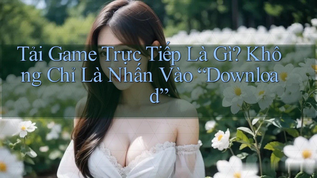 Tải Game Trực Tiếp Là Gì? Không Chỉ Là Nhấn Vào “Download”