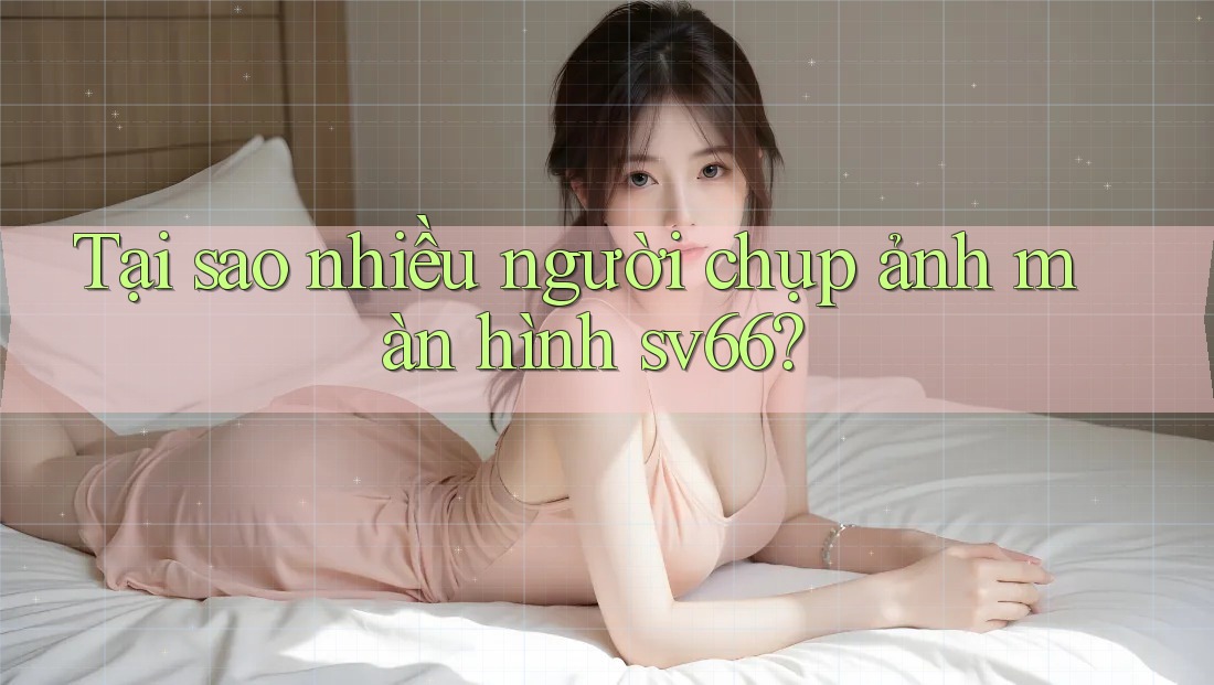 Tại sao nhiều người chụp ảnh màn hình sv66?