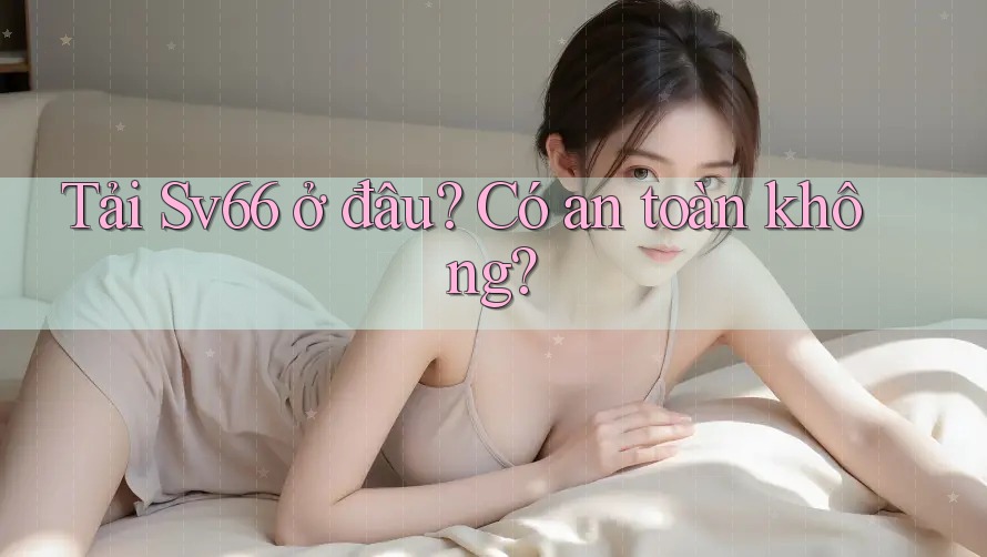 Tải Sv66 ở đâu? Có an toàn không?