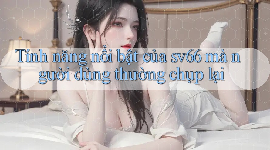 Tính năng nổi bật của sv66 mà người dùng thường chụp lại