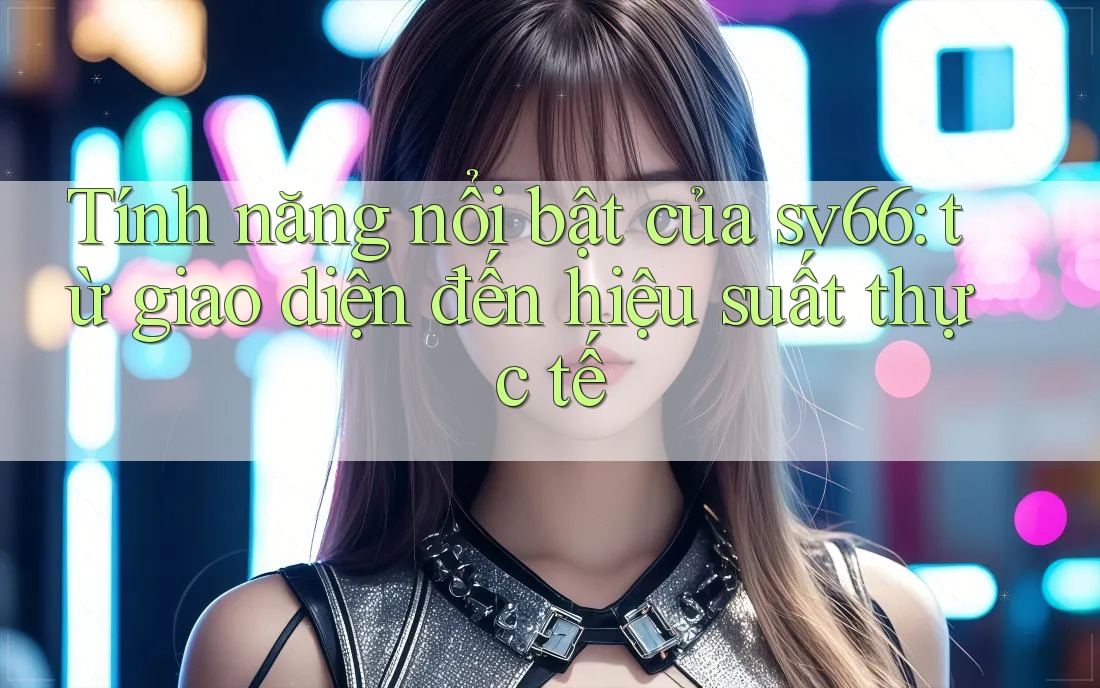 Tính năng nổi bật của sv66: từ giao diện đến hiệu suất thực tế