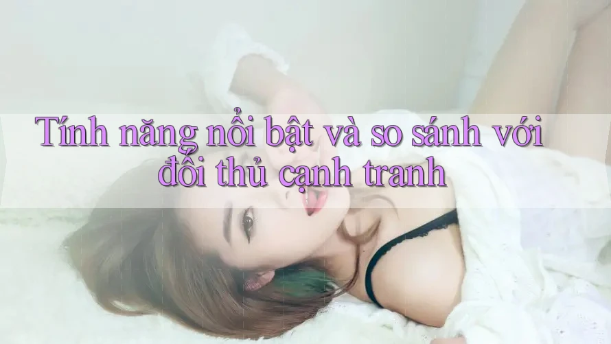 Tính năng nổi bật và so sánh với đối thủ cạnh tranh