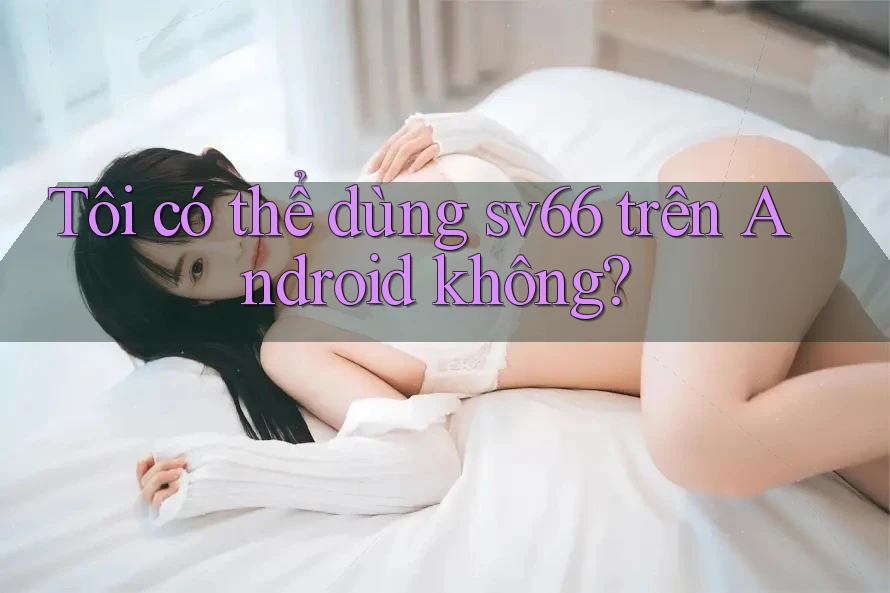 Tôi có thể dùng sv66 trên Android không?