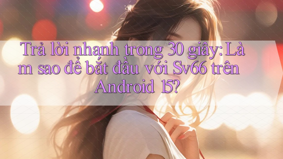 Trả lời nhanh trong 30 giây: Làm sao để bắt đầu với Sv66 trên Android 15?