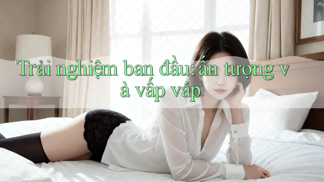 Trải nghiệm ban đầu: ấn tượng và vấp váp