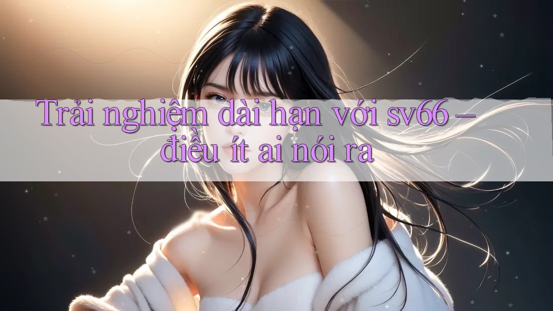 Trải nghiệm dài hạn với sv66 – điều ít ai nói ra Trải nghiệm dài hạn với sv66 – điều ít ai nói ra