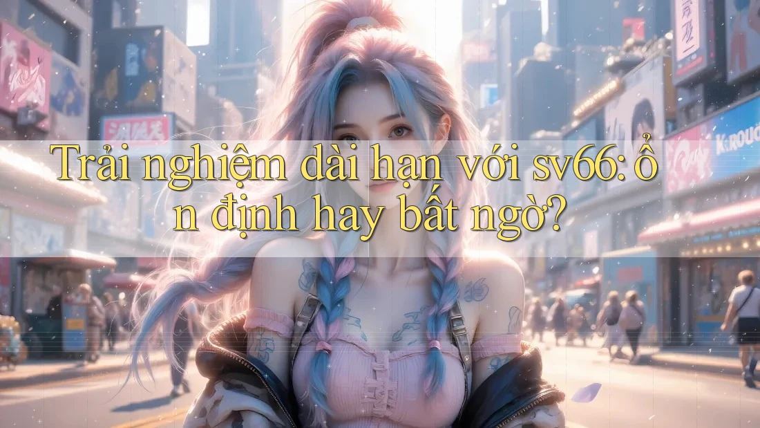 Trải nghiệm dài hạn với sv66: ổn định hay bất ngờ?