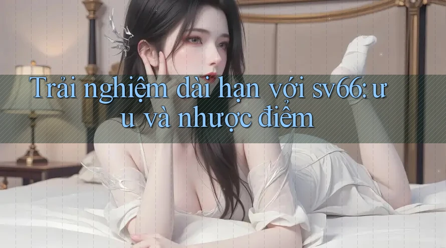 Trải nghiệm dài hạn với sv66: ưu và nhược điểm