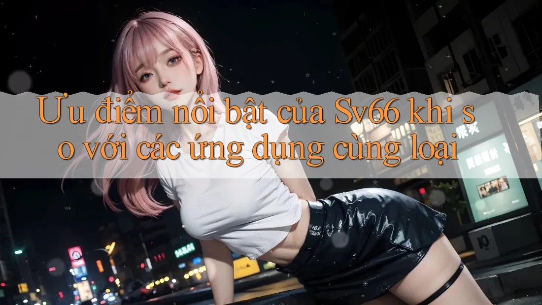 Ưu điểm nổi bật của Sv66 khi so với các ứng dụng cùng loại Ưu điểm nổi bật của Sv66 khi so với các ứng dụng cùng loại