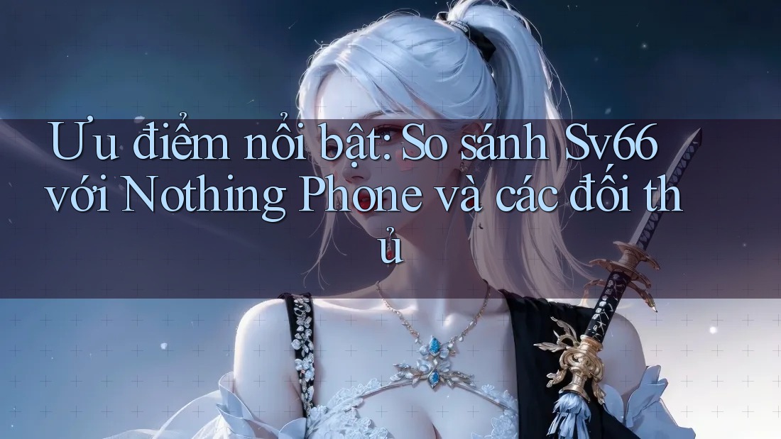 Ưu điểm nổi bật: So sánh Sv66 với Nothing Phone và các đối thủ