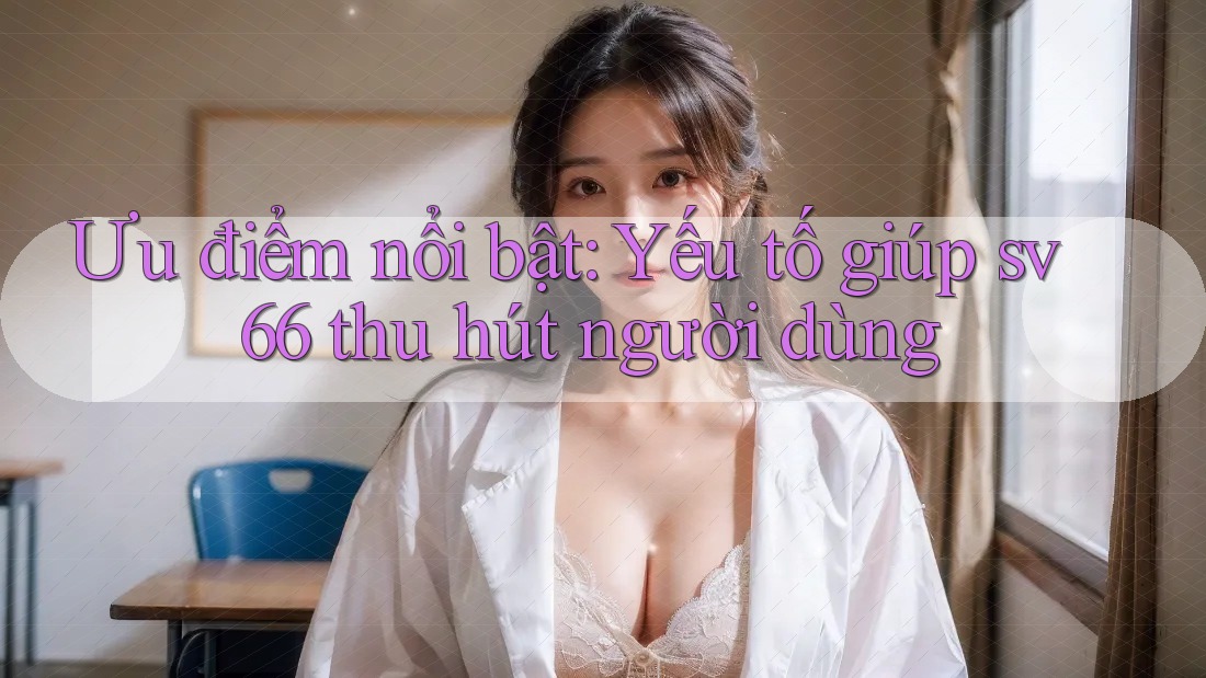 Ưu điểm nổi bật: Yếu tố giúp sv66 thu hút người dùng
