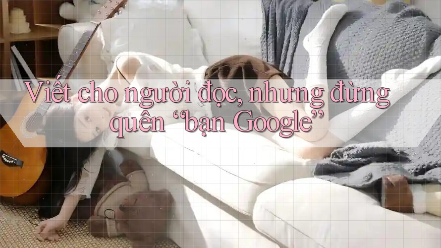 Viết cho người đọc, nhưng đừng quên “bạn Google”