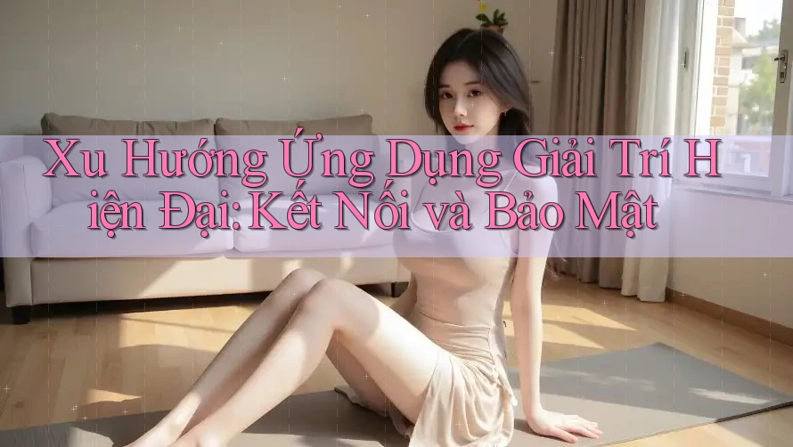 Xu Hướng Ứng Dụng Giải Trí Hiện Đại: Kết Nối và Bảo Mật