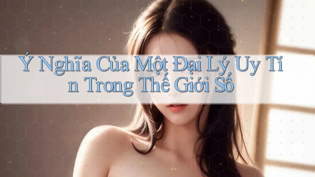 Ý Nghĩa Của Một Đại Lý Uy Tín Trong Thế Giới Số