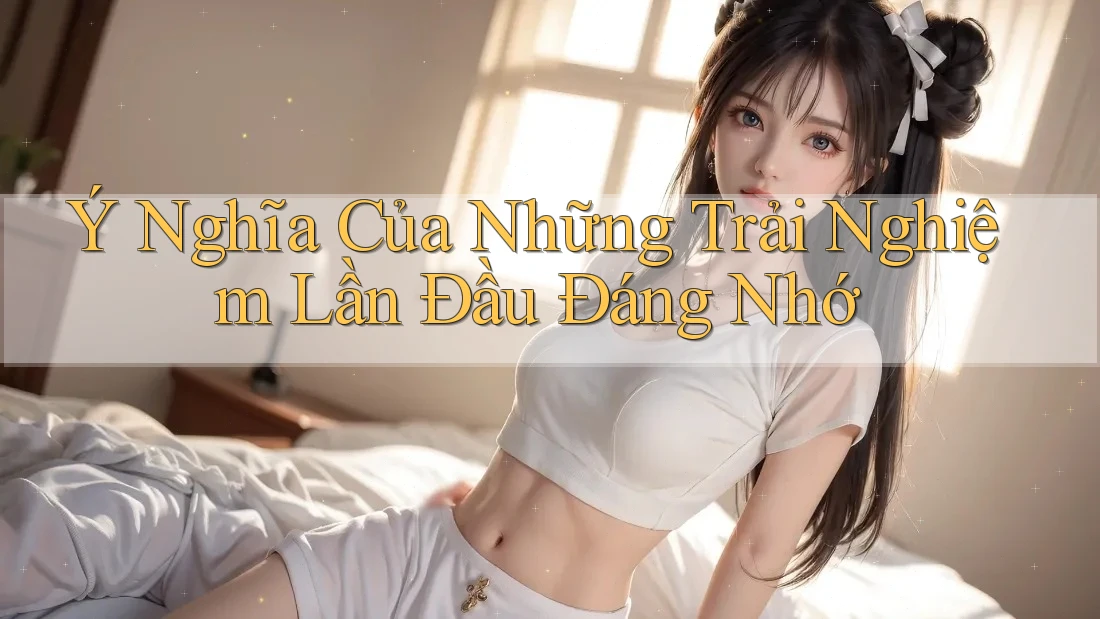 Ý Nghĩa Của Những Trải Nghiệm Lần Đầu Đáng Nhớ Ý Nghĩa Của Những Trải Nghiệm Lần Đầu Đáng Nhớ
